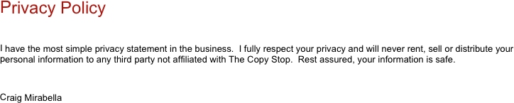 
Privacy Policy

I have the most simple privacy statement in the business.  I fully respect your privacy and will never rent, sell or distribute your personal information to any third party not affiliated with The Copy Stop.  Rest assured, your information is safe.

Craig Mirabella
