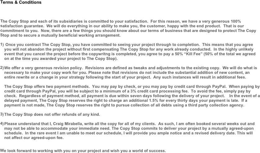 
Terms &amp; Conditions



The Copy Stop and each of its subsidiaries is committed to your satisfaction.  For this reason, we have a very generous 100% satisfaction guarantee.  We will do everything in our ability to make you, the customer, happy with the end product.  That is our commitment to you.  Now, there are a few things you should know about our terms of business that are designed to protect The Copy Stop and to secure a mutually beneficial working arrangement.

 Once you contract The Copy Stop, you have committed to seeing your project through to completion.  This means that you agree you will not abandon the project without first compensating The Copy Stop for any work already conducted.  In the highly unlikely event that you cancel the project before the copywritng is completed, you agree to pay a 50% &ldquo;Kill Fee&rdquo; (50% of the total we agreed on at the time you awarded your project to The Copy Stop).

We offer a very generous revision policy.  Revisions are defined as tweaks and adjustments to the existing copy.  We will do what is necessary to make your copy work for you. Please note that revisions do not include the substantial addition of new content, an entire rewrite or a change in your strategy following the start of your project.  Any such instances will result in additional fees.

The Copy Stop offers two payment methods.  You may pay by check, or you may pay by credit card through PayPal.  When paying by credit card through PayPal, you will be subject to a minimum of a 3% credit card processing fee.  To avoid the fee, simply pay by check.  Regardless of payment method, all payment is due within seven days following the delivery of your project.    In the event of a delayed payment, The Copy Stop reserves the right to charge an additional 1.5% for every thirty days your payment is late.  If a payment is not made, The Copy Stop reserves the right to pursue collection of all debts using a third party collection agency.

The Copy Stop does not offer refunds of any kind.

Please understand that I, Craig Mirabella, write all the copy for all of my clients.  As such, I am often booked several weeks out and may not be able to accommodate your immediate need. The Copy Stop commits to deliver your project by a mutually agreed-upon schedule.  In the rare event I am unable to meet our schedule, I will provide you ample notice and a revised delivery date. This will not affect our agreed-upon fee.

We look forward to working with you on your project and wish you a world of success.


